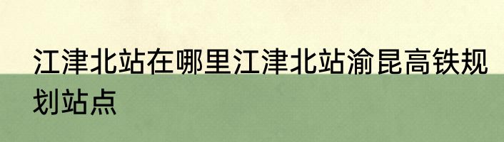 江津北站在哪里江津北站渝昆高铁规划站点