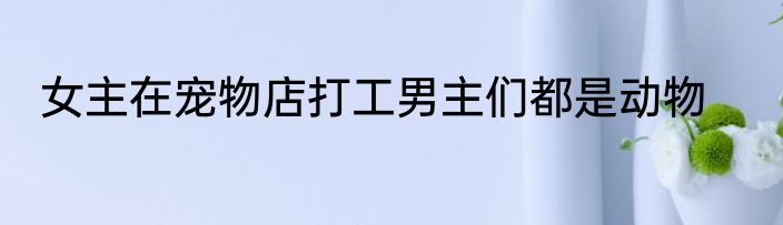 女主在宠物店打工男主们都是动物