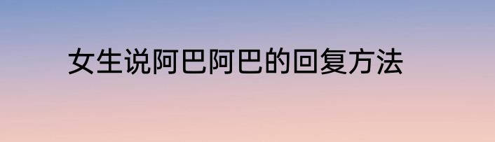 女生说阿巴阿巴的回复方法