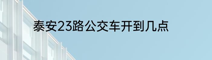 泰安23路公交车开到几点
