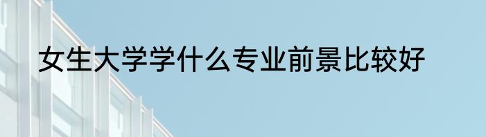 女生大学学什么专业前景比较好