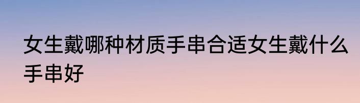 女生戴哪种材质手串合适女生戴什么手串好
