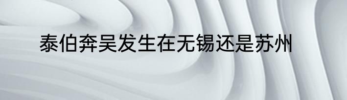 泰伯奔吴发生在无锡还是苏州