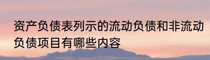 资产负债表列示的流动负债和非流动负债项目有哪些内容