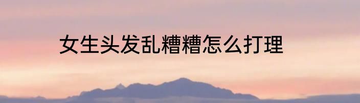 女生头发乱糟糟怎么打理