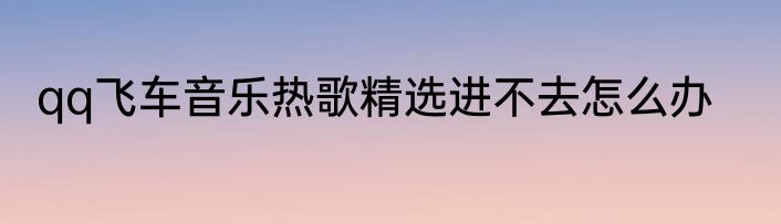 qq飞车音乐热歌精选进不去怎么办