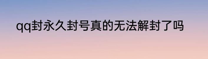 qq封永久封号真的无法解封了吗