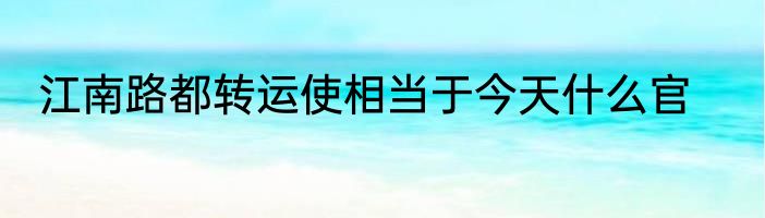 江南路都转运使相当于今天什么官