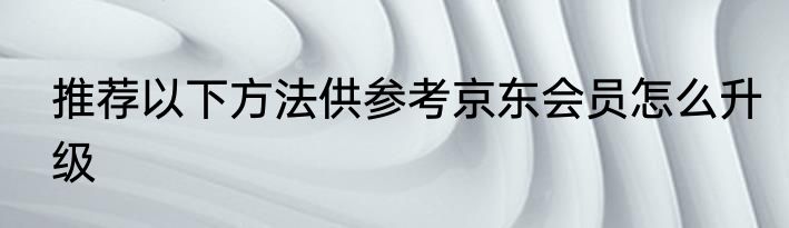 推荐以下方法供参考京东会员怎么升级