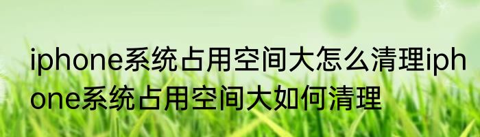 iphone系统占用空间大怎么清理iphone系统占用空间大如何清理