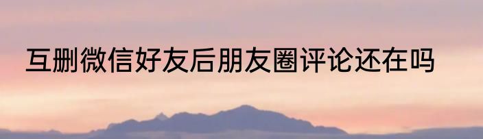 互删微信好友后朋友圈评论还在吗