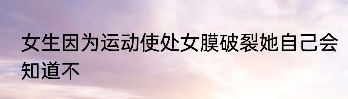 女生因为运动使处女膜破裂她自己会知道不
