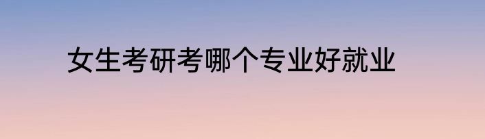 女生考研考哪个专业好就业
