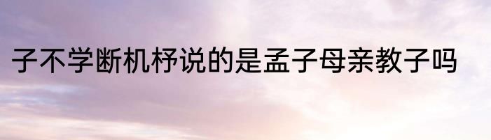 子不学断机杼说的是孟子母亲教子吗