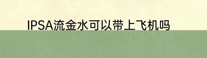 IPSA流金水可以带上飞机吗