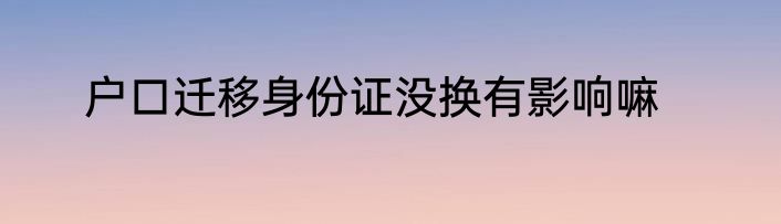 户口迁移身份证没换有影响嘛