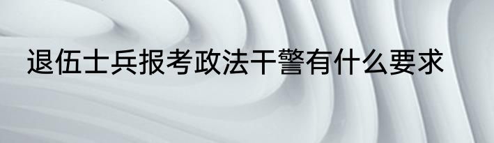 退伍士兵报考政法干警有什么要求