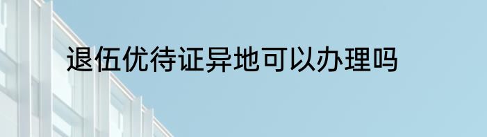 退伍优待证异地可以办理吗