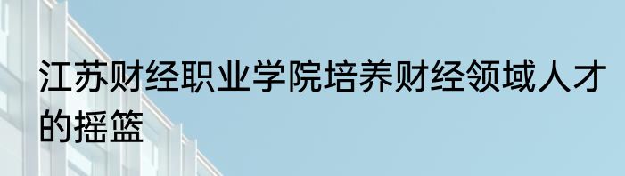 江苏财经职业学院培养财经领域人才的摇篮