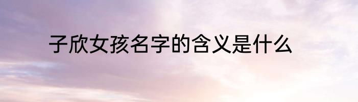 子欣女孩名字的含义是什么