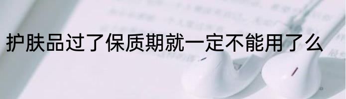 护肤品过了保质期就一定不能用了么