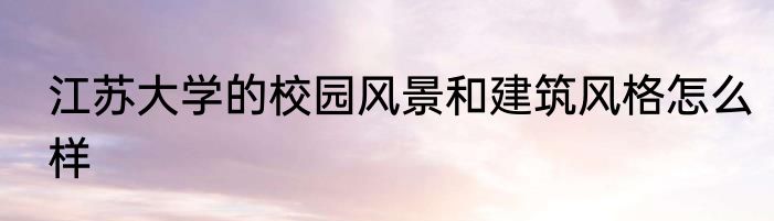 江苏大学的校园风景和建筑风格怎么样