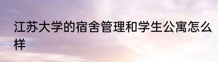 江苏大学的宿舍管理和学生公寓怎么样