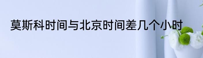 莫斯科时间与北京时间差几个小时