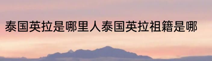 泰国英拉是哪里人泰国英拉祖籍是哪