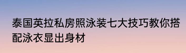 泰国英拉私房照泳装七大技巧教你搭配泳衣显出身材