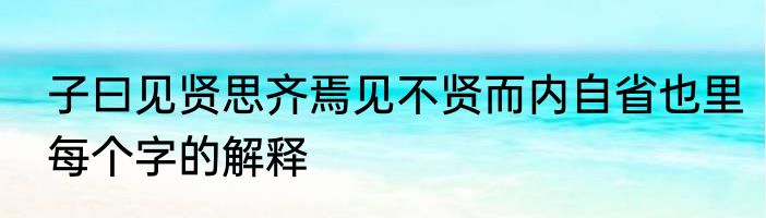 子曰见贤思齐焉见不贤而内自省也里每个字的解释