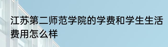 江苏第二师范学院的学费和学生生活费用怎么样