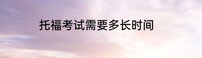 托福考试需要多长时间