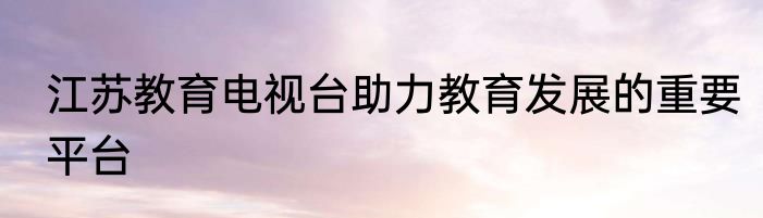 江苏教育电视台助力教育发展的重要平台