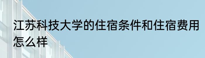 江苏科技大学的住宿条件和住宿费用怎么样