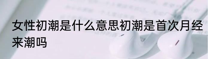 女性初潮是什么意思初潮是首次月经来潮吗