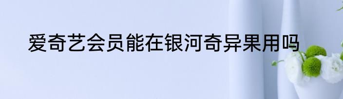 爱奇艺会员能在银河奇异果用吗