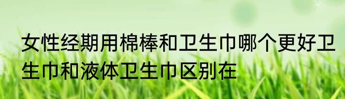 女性经期用棉棒和卫生巾哪个更好卫生巾和液体卫生巾区别在