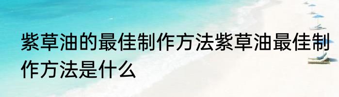 紫草油的最佳制作方法紫草油最佳制作方法是什么