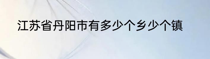 江苏省丹阳市有多少个乡少个镇