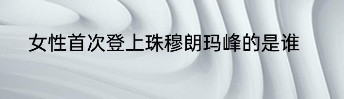 女性首次登上珠穆朗玛峰的是谁