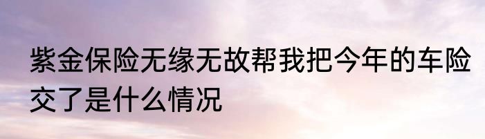 紫金保险无缘无故帮我把今年的车险交了是什么情况