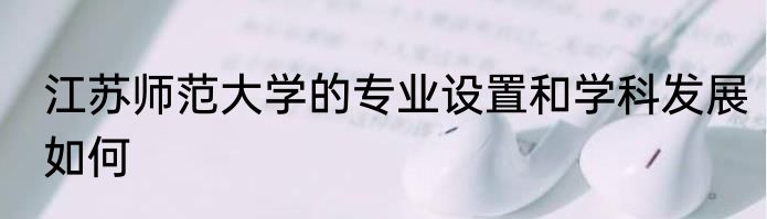 江苏师范大学的专业设置和学科发展如何