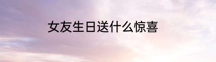 女友生日送什么惊喜