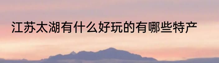 江苏太湖有什么好玩的有哪些特产