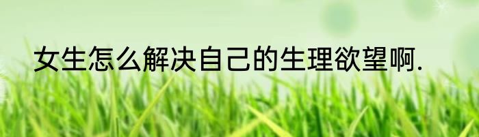 女生怎么解决自己的生理欲望啊.
