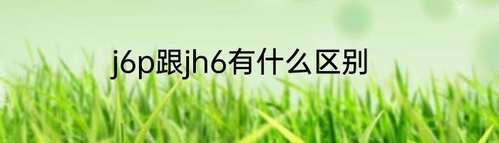 j6p跟jh6有什么区别