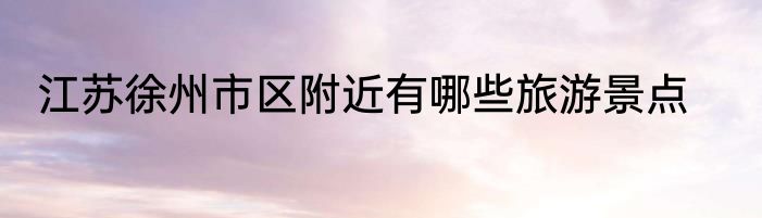 江苏徐州市区附近有哪些旅游景点