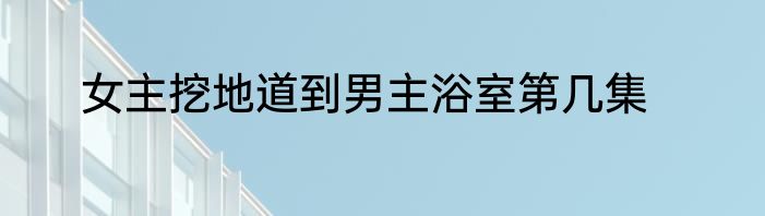 女主挖地道到男主浴室第几集