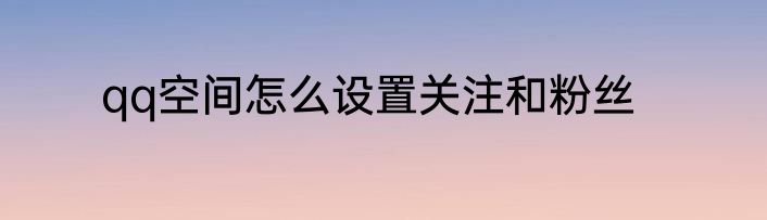 qq空间怎么设置关注和粉丝